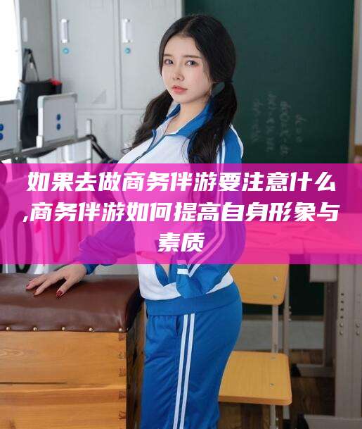 定州如果去做商务伴游要注意什么,商务伴游如何提高自身形象与素质