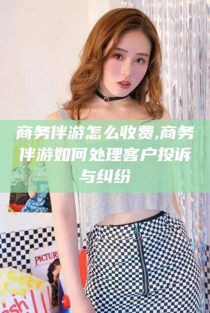 定州商务伴游怎么收费,商务伴游如何处理客户投诉与纠纷