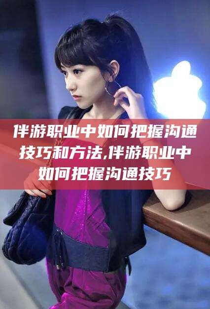 定州伴游职业中如何把握沟通技巧和方法,伴游职业中如何把握沟通技巧