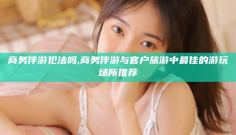 定州商务伴游犯法吗,商务伴游与客户旅游中最佳的游玩场所推荐