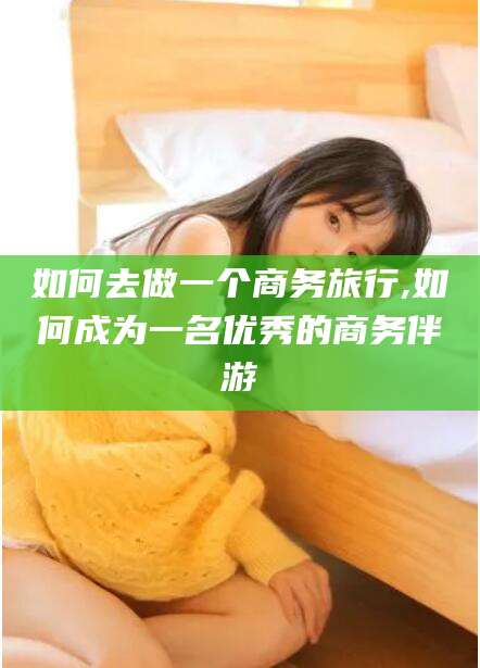定州如何去做一个商务旅行,如何成为一名优秀的商务伴游