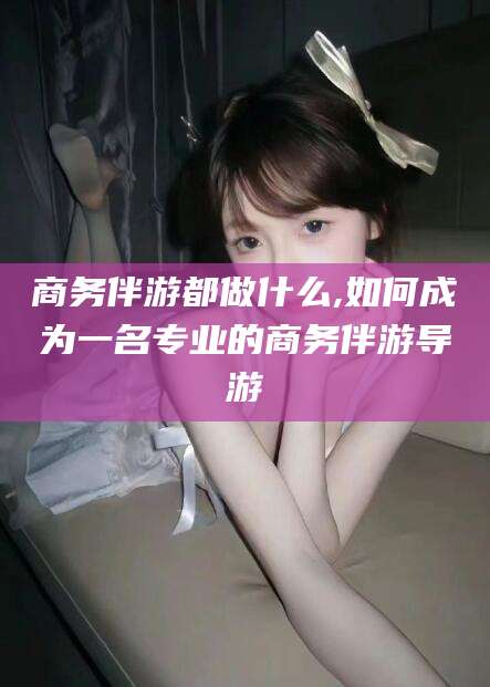 定州商务伴游都做什么,如何成为一名专业的商务伴游导游