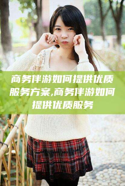 定州商务伴游如何提供优质服务方案,商务伴游如何提供优质服务