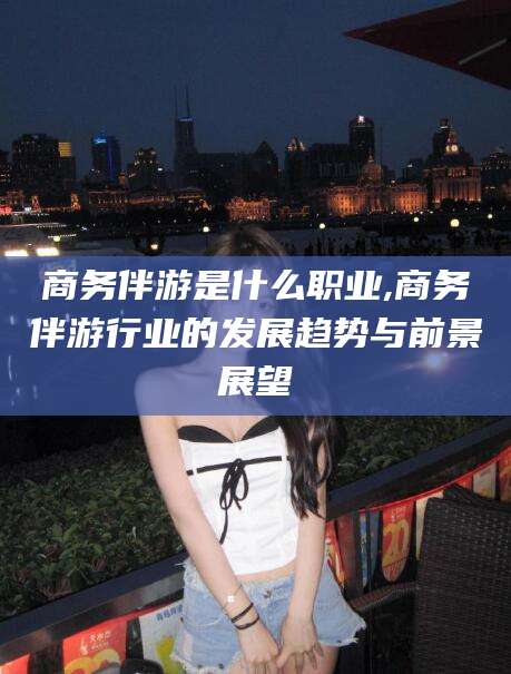 定州商务伴游是什么职业,商务伴游行业的发展趋势与前景展望