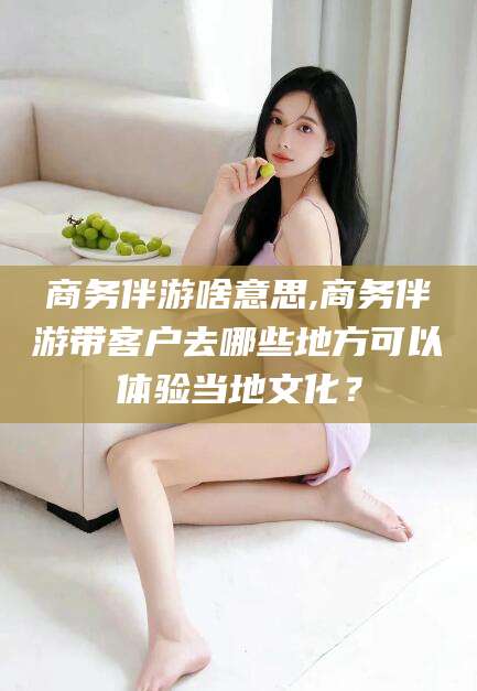 定州商务伴游啥意思,商务伴游带客户去哪些地方可以体验当地文化？