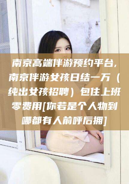 定州南京高端伴游预约平台,南京伴游女孩日结一万（纯出女孩招聘）包住上班零费用[你若是个人物到哪都有人前呼后拥]