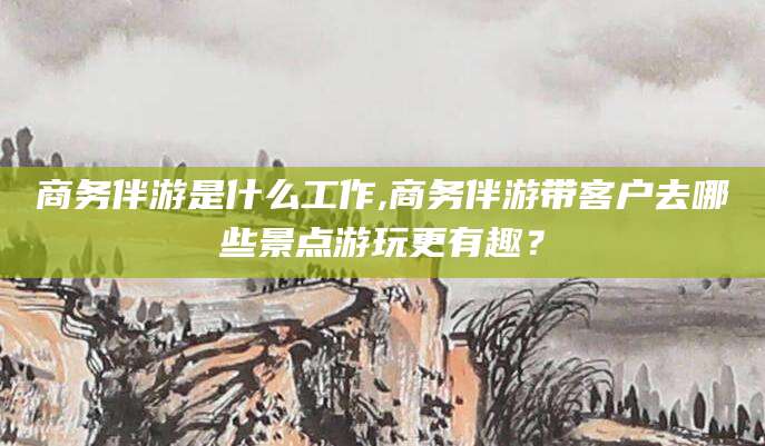 定州商务伴游是什么工作,商务伴游带客户去哪些景点游玩更有趣？