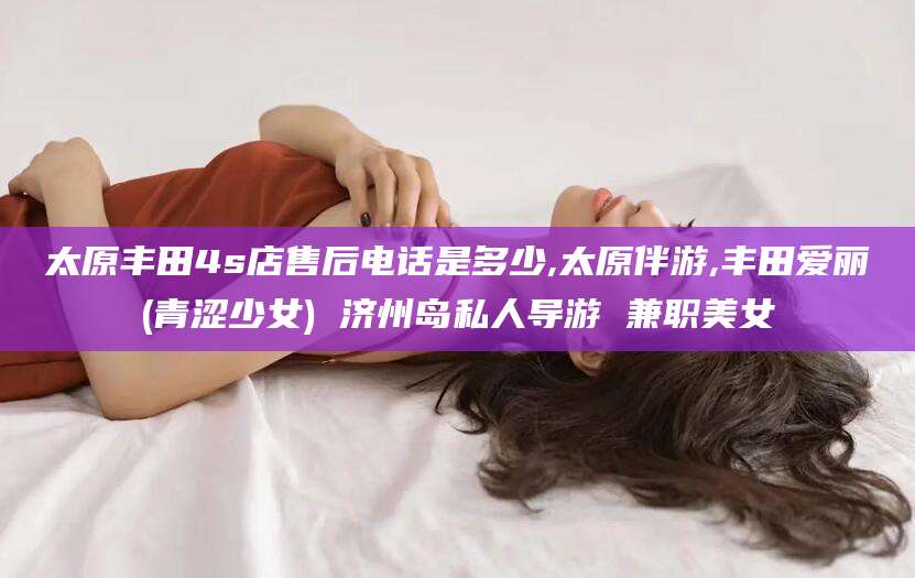 定州太原丰田4s店售后电话是多少,太原伴游,丰田爱丽(青涩少女) 济州岛私人导游 兼职美女