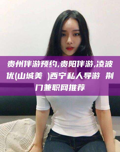 定州贵州伴游预约,贵阳伴游,凌波优(山城美姫)西宁私人导游 荆门兼职网推荐