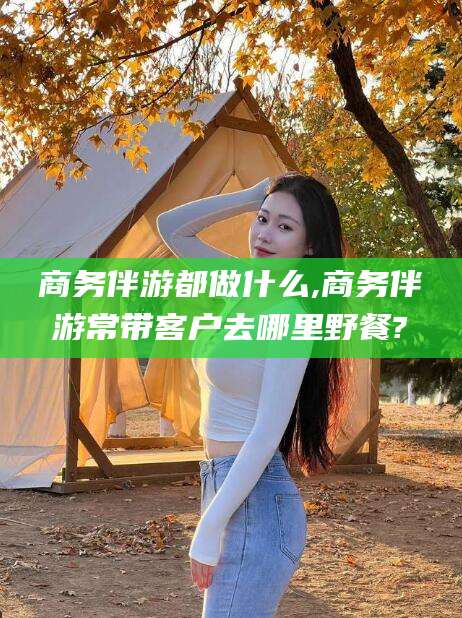 定州商务伴游都做什么,商务伴游常带客户去哪里野餐?