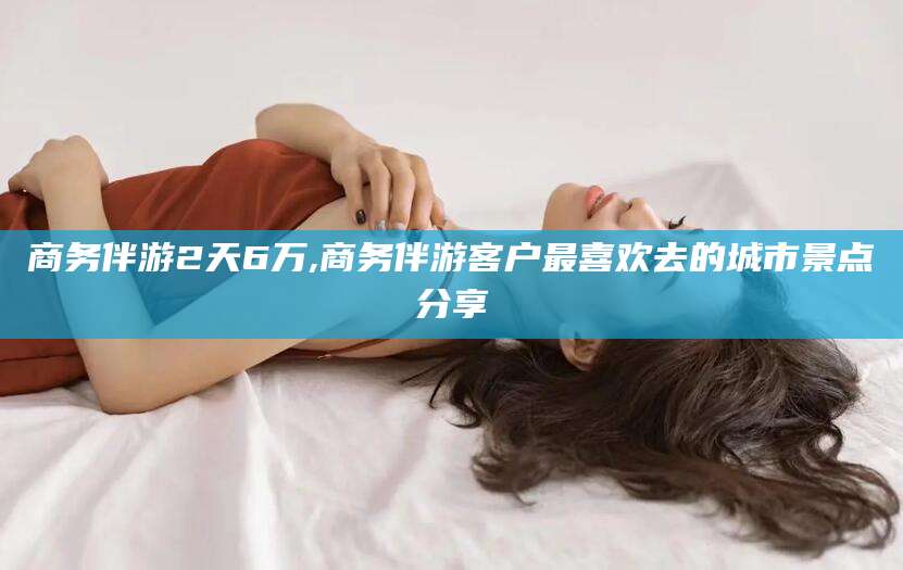 定州商务伴游2天6万,商务伴游客户最喜欢去的城市景点分享