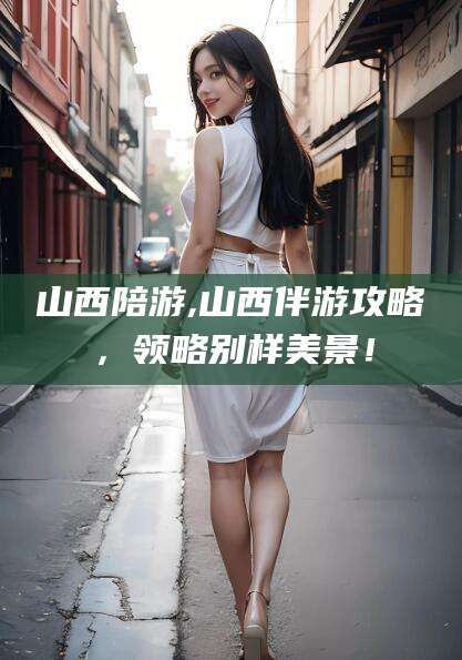 定州山西陪游,山西伴游攻略，领略别样美景！