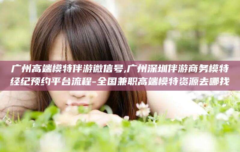 定州广州高端模特伴游微信号,广州深圳伴游商务模特经纪预约平台流程-全国兼职高端模特资源去哪找
