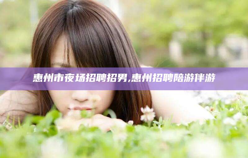 定州惠州市夜场招聘招男,惠州招聘陪游伴游