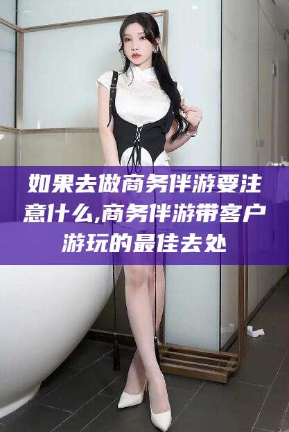 定州如果去做商务伴游要注意什么,商务伴游带客户游玩的最佳去处