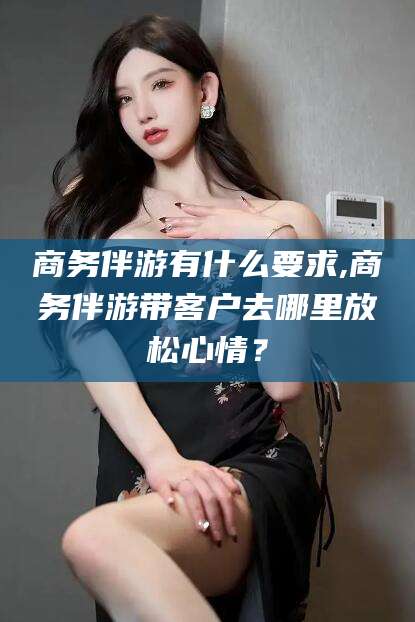定州商务伴游有什么要求,商务伴游带客户去哪里放松心情？