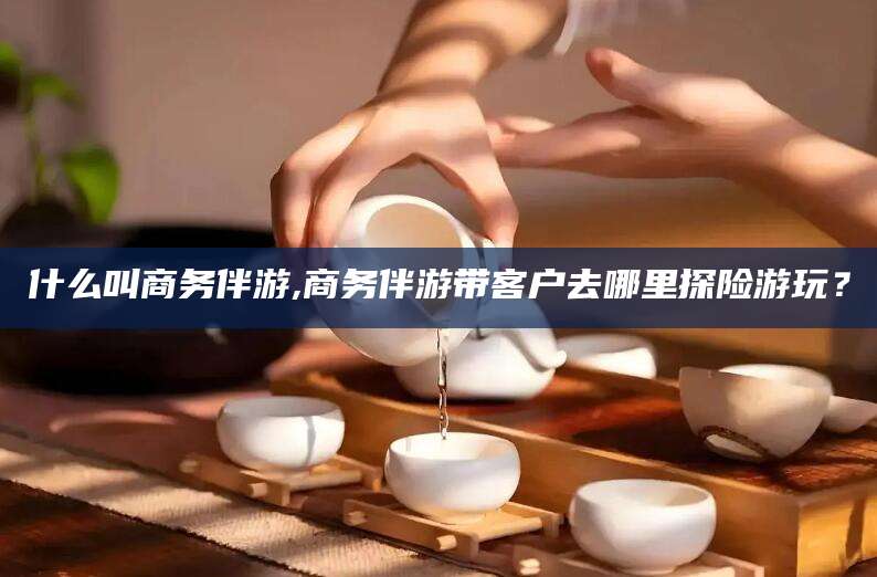 定州什么叫商务伴游,商务伴游带客户去哪里探险游玩？