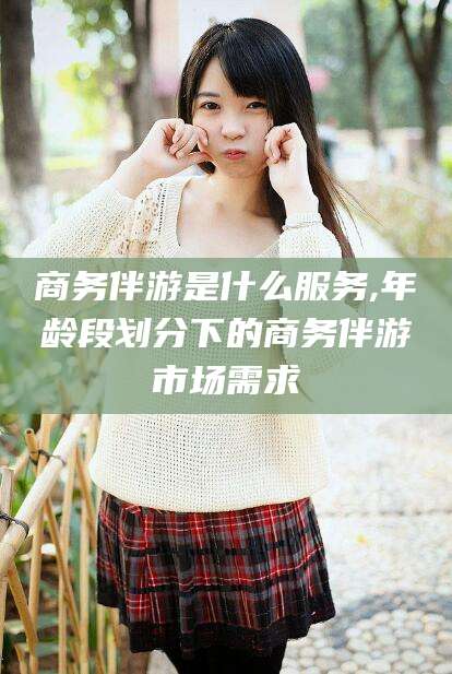 定州商务伴游是什么服务,年龄段划分下的商务伴游市场需求