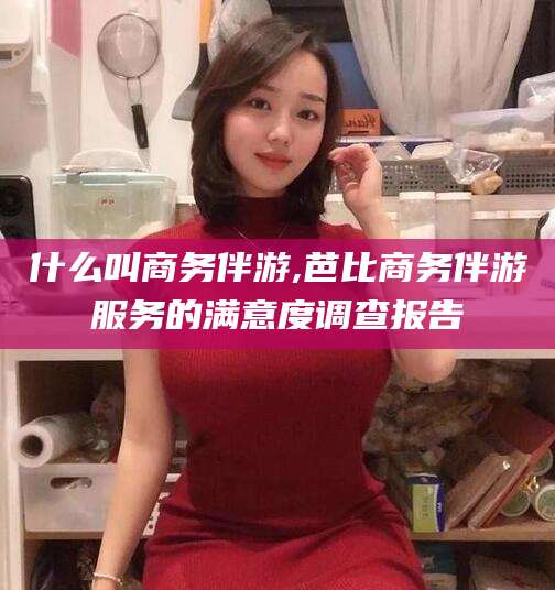 定州什么叫商务伴游,芭比商务伴游服务的满意度调查报告