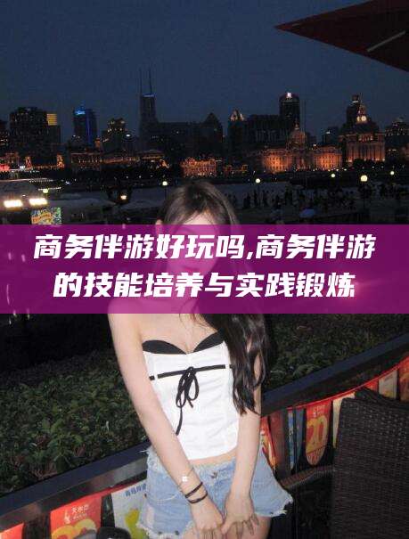 定州商务伴游好玩吗,商务伴游的技能培养与实践锻炼