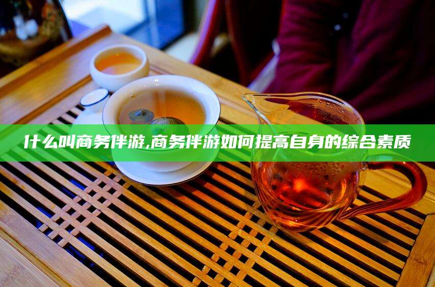 定州什么叫商务伴游,商务伴游如何提高自身的综合素质