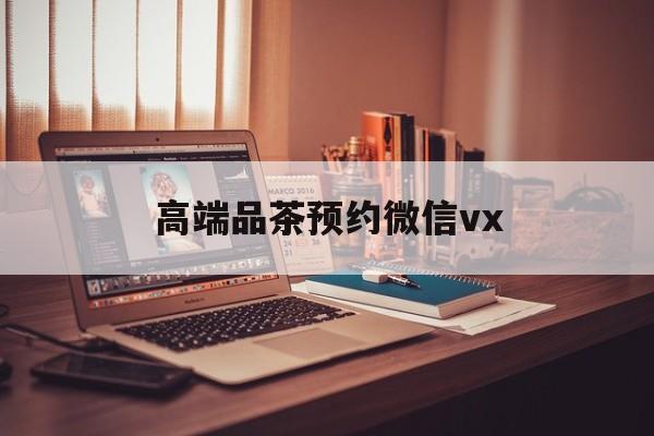 定州关于高端品茶预约微信vx的信息